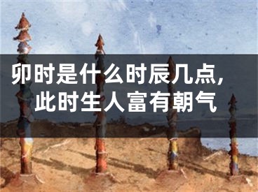 卯时是什么时辰几点,此时生人富有朝气