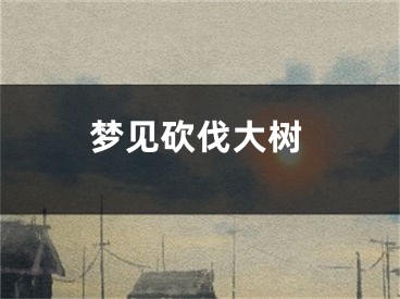 梦见砍伐大树