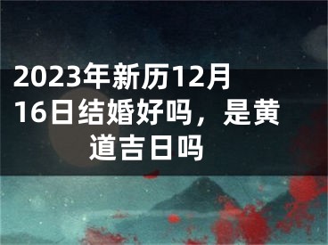 2023年新历12月16日结婚好吗，是黄道吉日吗 