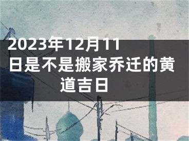 2023年12月11日是不是搬家乔迁的黄道吉日 