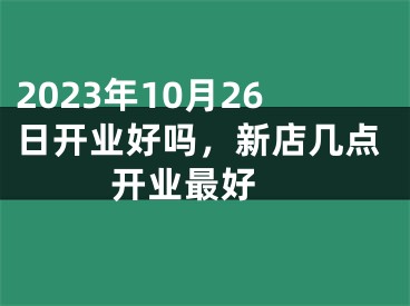 2023年10月26日开业好吗，新店几点开业最好 