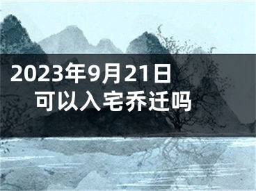 2023年9月21日可以入宅乔迁吗 