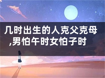 几时出生的人克父克母,男怕午时女怕子时