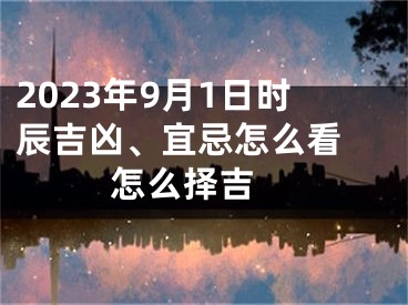 2023年9月1日时辰吉凶、宜忌怎么看 怎么择吉 