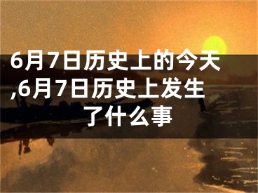 6月7日历史上的今天,6月7日历史上发生了什么事