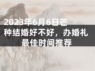 2023年6月6日芒种结婚好不好，办婚礼最佳时间推荐