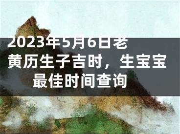 2023年5月6日老黄历生子吉时，生宝宝最佳时间查询 