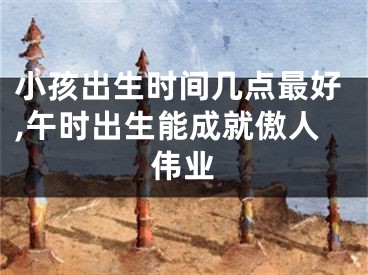 小孩出生时间几点最好,午时出生能成就傲人伟业