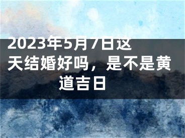 2023年5月7日这天结婚好吗，是不是黄道吉日 