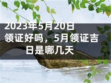 2023年5月20日领证好吗，5月领证吉日是哪几天 