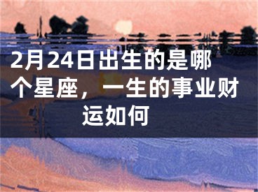 2月24日出生的是哪个星座，一生的事业财运如何 