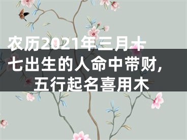 农历2021年三月十七出生的人命中带财,五行起名喜用木