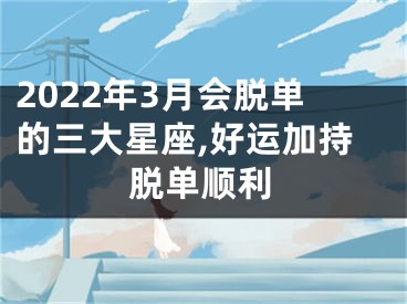 2022年3月会脱单的三大星座,好运加持脱单顺利