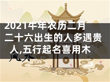 2021牛年农历二月二十六出生的人多遇贵人,五行起名喜用木