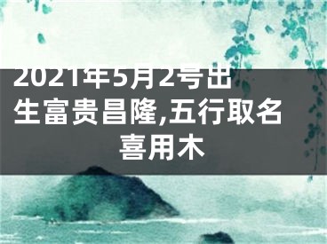 2021年5月2号出生富贵昌隆,五行取名喜用木