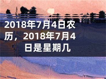 2018年7月4日农历，2018年7月4日是星期几 