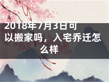 2018年7月3日可以搬家吗，入宅乔迁怎么样 