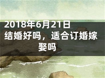 2018年6月21日结婚好吗，适合订婚嫁娶吗 