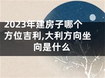 2023年建房子哪个方位吉利,大利方向坐向是什么