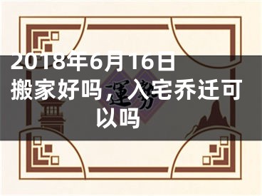 2018年6月16日搬家好吗，入宅乔迁可以吗 