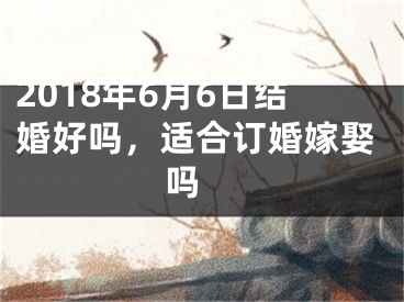 2018年6月6日结婚好吗，适合订婚嫁娶吗 