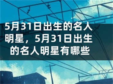 5月31日出生的名人明星，5月31日出生的名人明星有哪些 