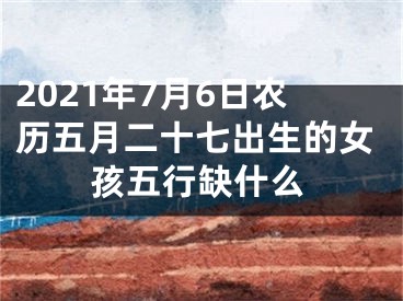 2021年7月6日农历五月二十七出生的女孩五行缺什么