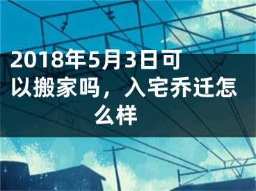 2018年5月3日可以搬家吗，入宅乔迁怎么样 