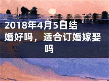 2018年4月5日结婚好吗，适合订婚嫁娶吗 