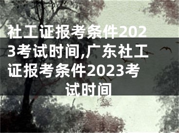 社工证报考条件2023考试时间,广东社工证报考条件2023考试时间