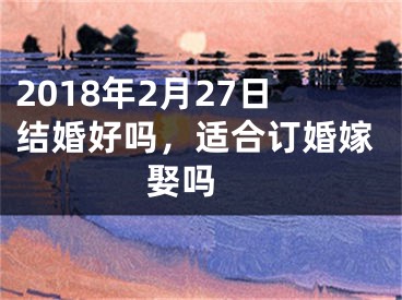 2018年2月27日结婚好吗，适合订婚嫁娶吗 