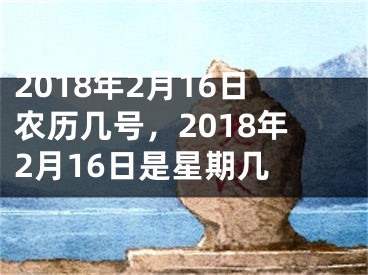 2018年2月16日农历几号，2018年2月16日是星期几 