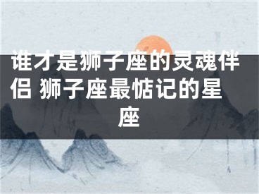 谁才是狮子座的灵魂伴侣 狮子座最惦记的星座