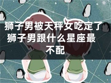 狮子男被天秤女吃定了 狮子男跟什么星座最不配