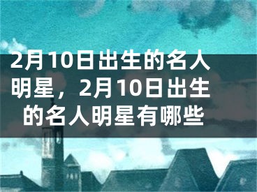 2月10日出生的名人明星，2月10日出生的名人明星有哪些 