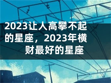 2023让人高攀不起的星座，2023年横财最好的星座