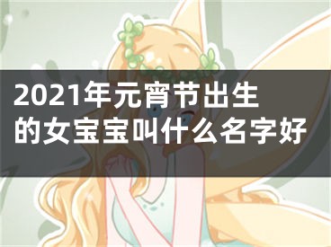 2021年元宵节出生的女宝宝叫什么名字好