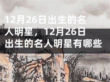 12月26日出生的名人明星，12月26日出生的名人明星有哪些 