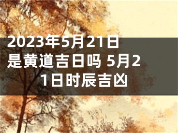 2023年5月21日是黄道吉日吗 5月21日时辰吉凶