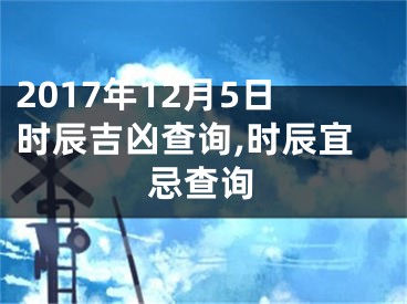 2017年12月5日时辰吉凶查询,时辰宜忌查询