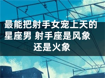 最能把射手女宠上天的星座男 射手座是风象还是火象