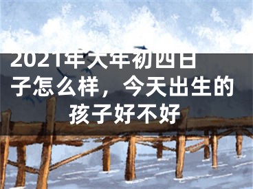 2021年大年初四日子怎么样，今天出生的孩子好不好