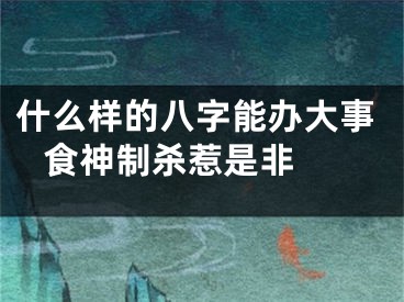 什么样的八字能办大事 食神制杀惹是非 