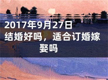 2017年9月27日结婚好吗，适合订婚嫁娶吗 