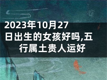 2023年10月27日出生的女孩好吗,五行属土贵人运好