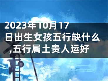 2023年10月17日出生女孩五行缺什么,五行属土贵人运好