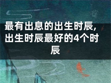 最有出息的出生时辰,出生时辰最好的4个时辰