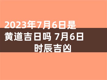 2023年7月6日是黄道吉日吗 7月6日时辰吉凶