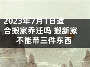 2023年7月1日适合搬家乔迁吗 搬新家不能带三件东西