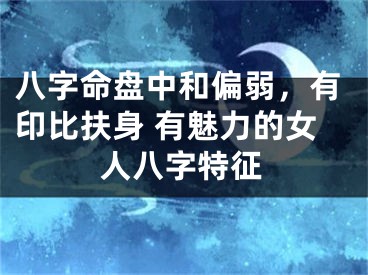 八字命盘中和偏弱，有印比扶身 有魅力的女人八字特征